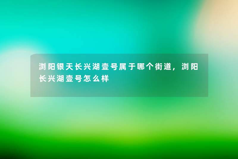 浏阳银天长兴湖壹号属于哪个街道,浏阳长兴湖壹号怎么样 浏阳银天长兴湖壹号属于哪个街道,浏阳长兴湖壹号怎么样