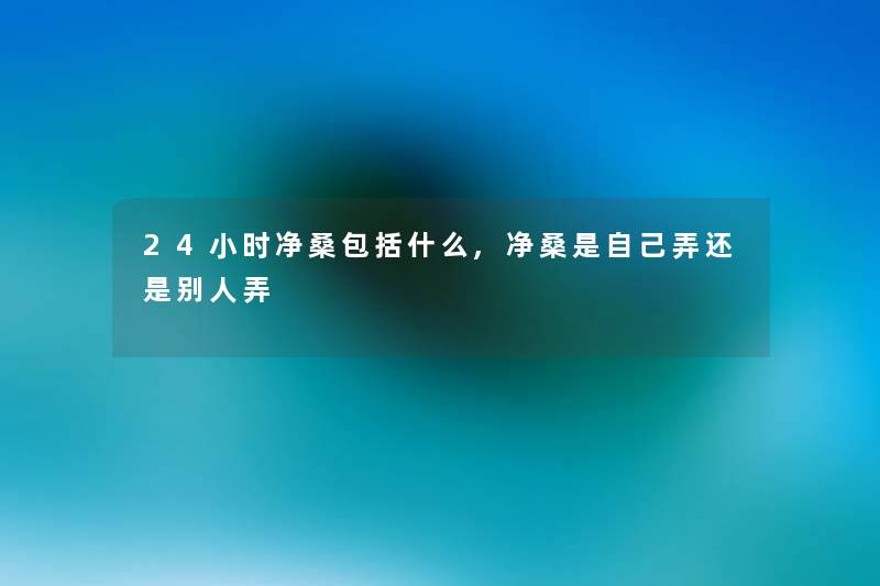 24小时净桑包括什么,净桑是自己弄还是别人弄 24小时净桑包括什么,净桑是自己弄还是别人弄