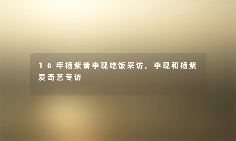 16年杨紫请李现吃饭采访,李现和杨紫爱奇艺专访 16年杨紫请李现吃饭采访,李现和杨紫爱奇艺专访