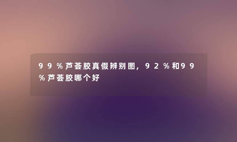 99%芦荟胶真假辨别图,92%和99%芦荟胶哪个好 99%芦荟胶真假辨别图,92%和99%芦荟胶哪个好