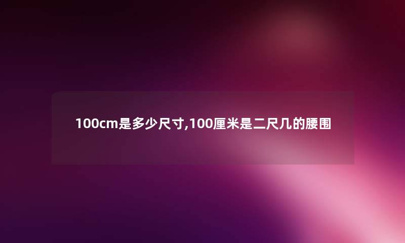 100cm是多少尺寸,100厘米是二尺几的腰围 100cm是多少尺寸,100厘米是二尺几的腰围