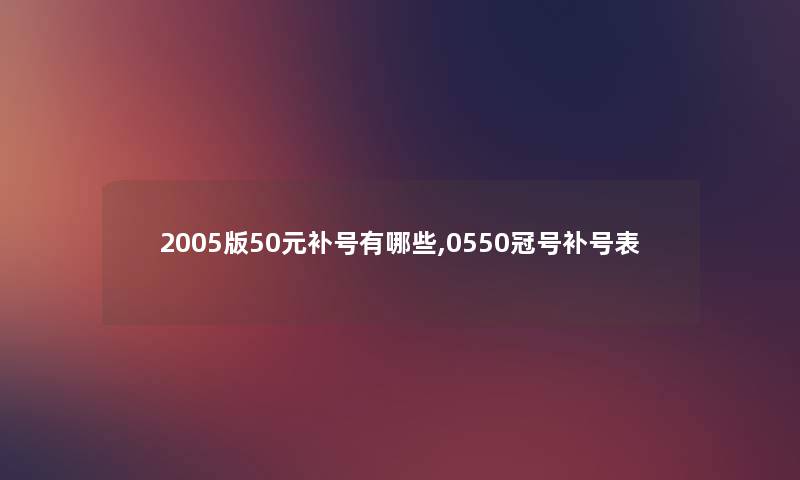 2005版50元补号有哪些,0550冠号补号表 2005版50元补号有哪些,0550冠号补号表