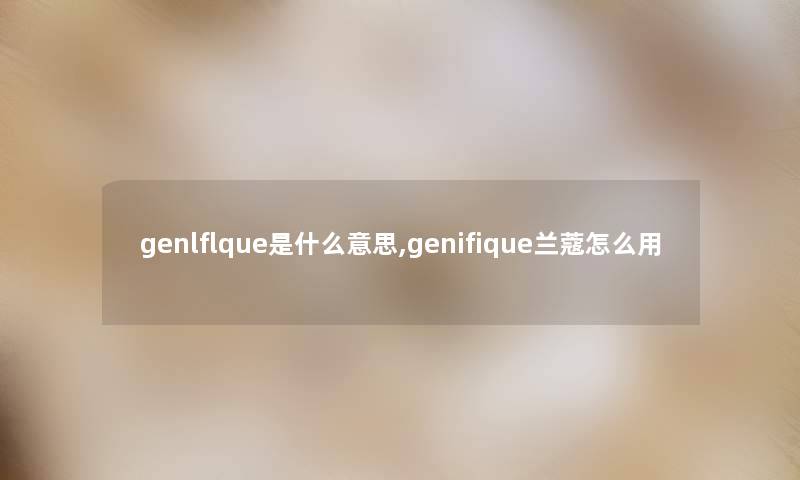 genlflque是什么意思,genifique兰蔻怎么用 genlflque是什么意思,genifique兰蔻怎么用