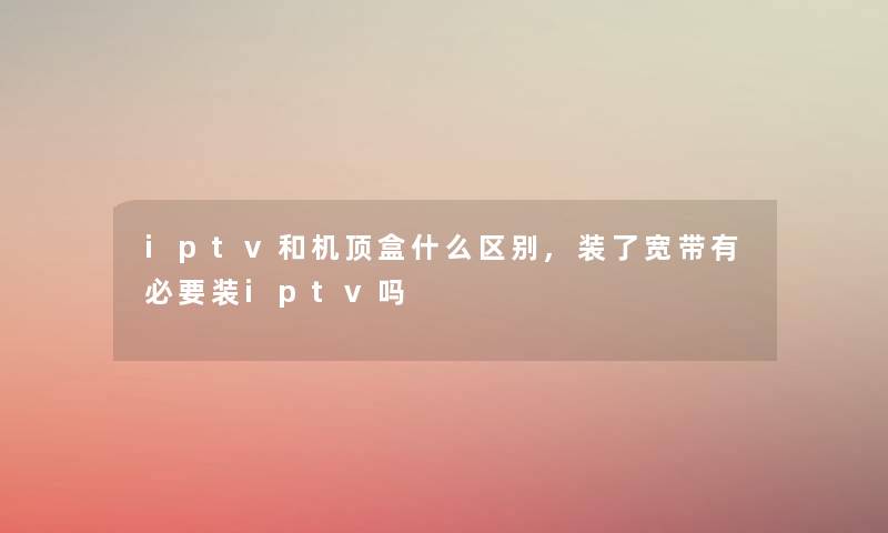 iptv和机顶盒什么区别,装了宽带有必要装iptv吗 iptv和机顶盒什么区别,装了宽带有必要装iptv吗
