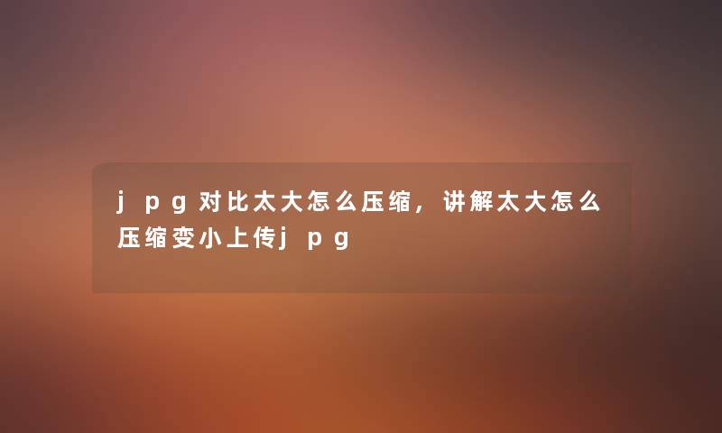 jpg对比太大怎么压缩,讲解太大怎么压缩变小上传jpg jpg对比太大怎么压缩,讲解太大怎么压缩变小上传jpg