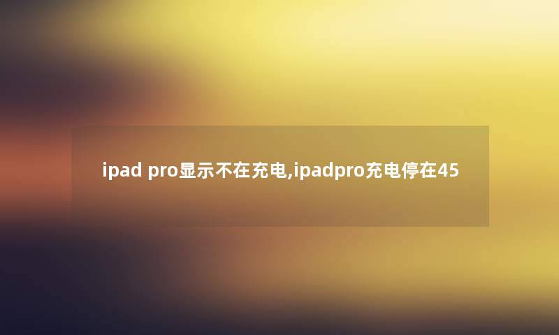 ipad pro显示不在充电,ipadpro充电停在45 ipad pro显示不在充电,ipadpro充电停在45