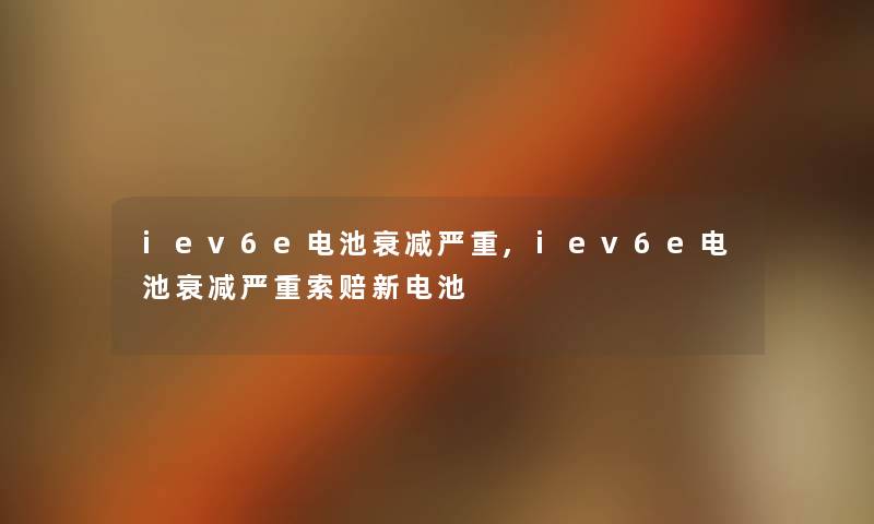 iev6e电池衰减严重,iev6e电池衰减严重索赔新电池 iev6e电池衰减严重,iev6e电池衰减严重索赔新电池