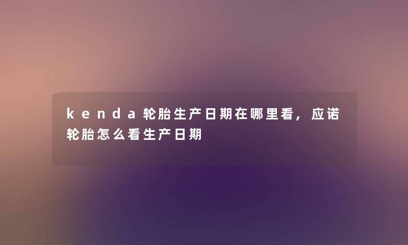 kenda轮胎生产日期在哪里看,应诺轮胎怎么看生产日期 kenda轮胎生产日期在哪里看,应诺轮胎怎么看生产日期