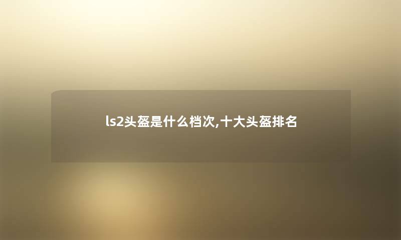 ls2头盔是什么档次,一些头盔推荐 ls2头盔是什么档次,一些头盔推荐