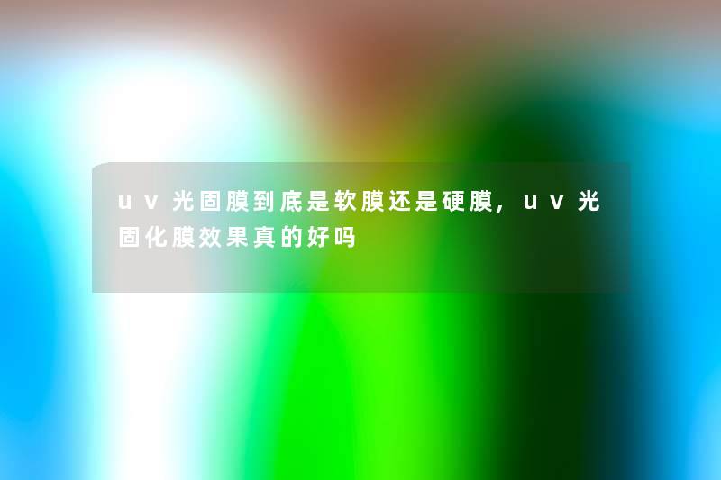 uv光固膜到底是软膜还是硬膜,uv光固化膜效果真的好吗