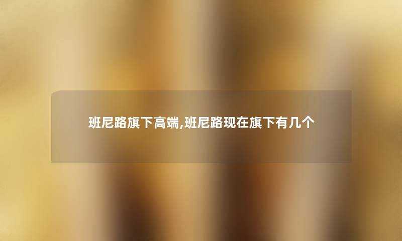 班尼路旗下高端,班尼路旗下有几个 班尼路旗下高端,班尼路旗下有几个