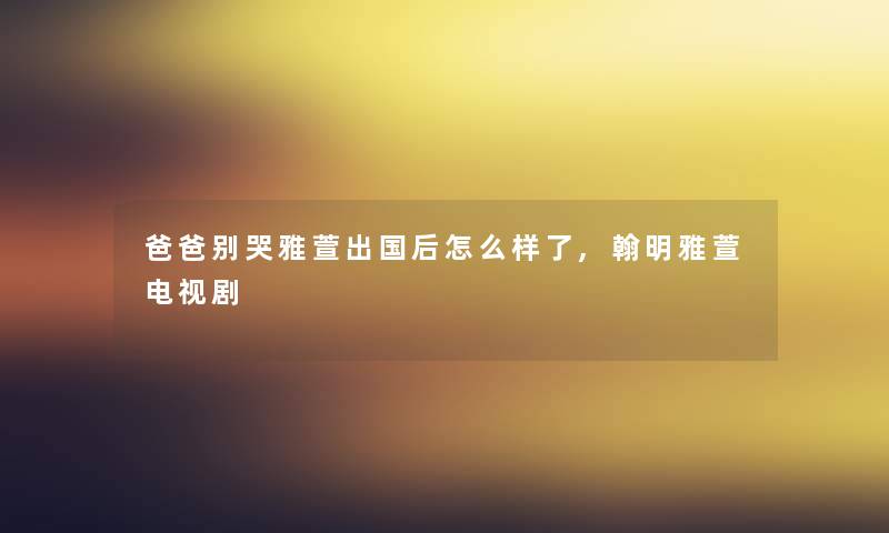 爸爸别哭雅萱出国后怎么样了,翰明雅萱电视剧 爸爸别哭雅萱出国后怎么样了,翰明雅萱电视剧