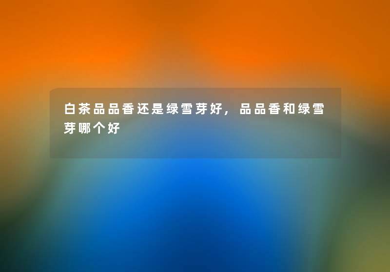 白茶品品香还是绿雪芽好,品品香和绿雪芽哪个好 白茶品品香还是绿雪芽好,品品香和绿雪芽哪个好