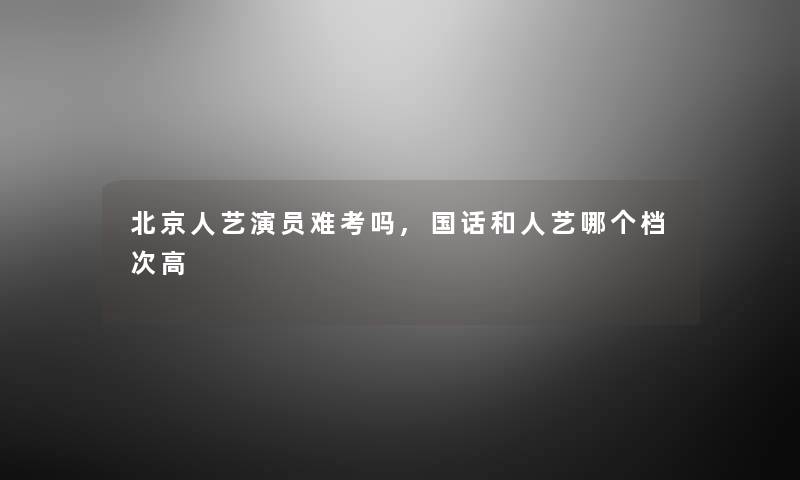 北京人艺演员难考吗,国话和人艺哪个档次高 北京人艺演员难考吗,国话和人艺哪个档次高