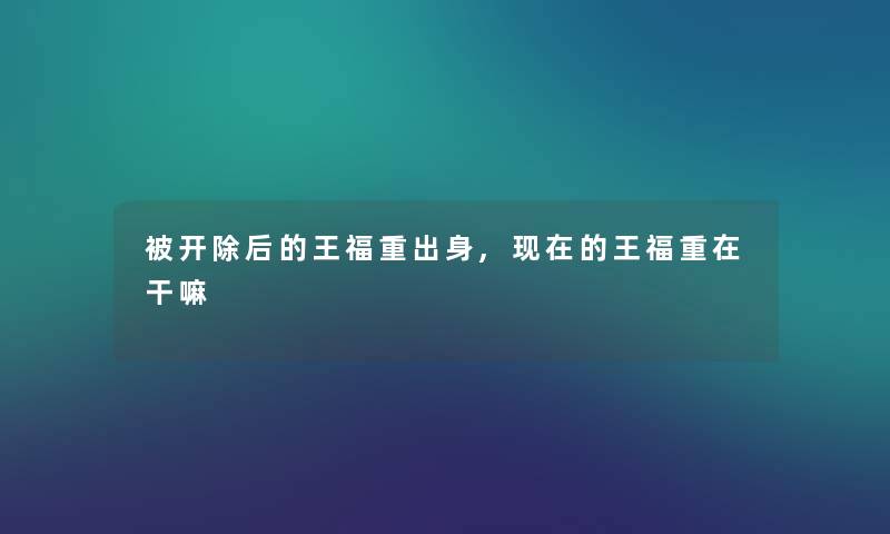 被开除后的王福重出身,的王福重在干嘛 被开除后的王福重出身,的王福重在干嘛