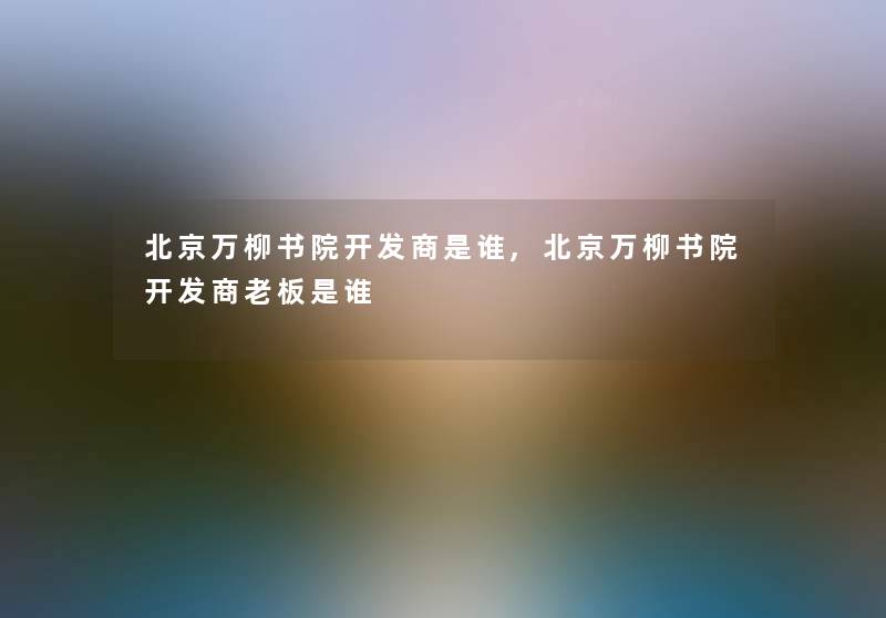 北京万柳书院开发商是谁,北京万柳书院开发商老板是谁 北京万柳书院开发商是谁,北京万柳书院开发商老板是谁