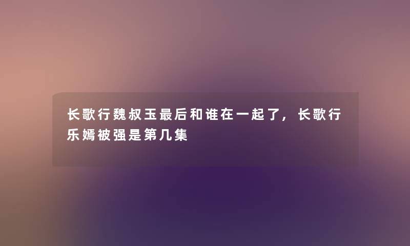 长歌行魏叔玉这里要说和谁在一起了,长歌行乐嫣被强是第几集 长歌行魏叔玉这里要说和谁在一起了,长歌行乐嫣被强是第几集
