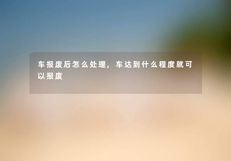 车报废后怎么处理,车达到什么程度就可以报废 车报废后怎么处理,车达到什么程度就可以报废