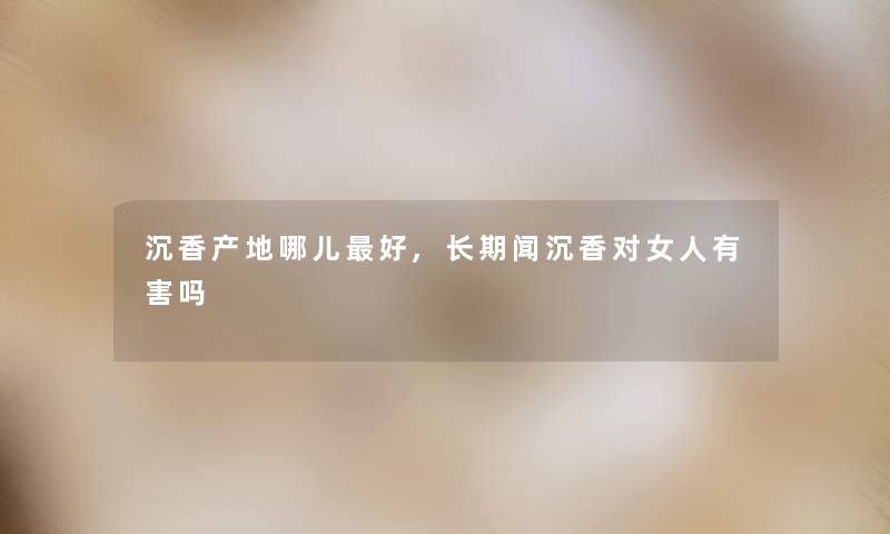 沉香产地哪儿好,长期闻沉香对女人有害吗 沉香产地哪儿好,长期闻沉香对女人有害吗
