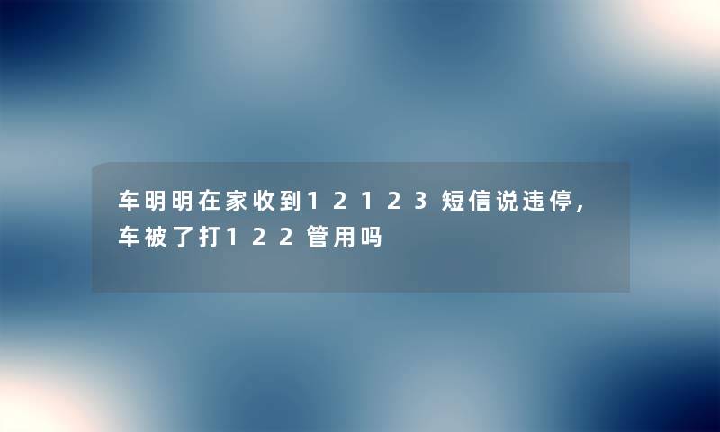 车明明在家收到12123短信说违停,车被了打122管用吗 车明明在家收到12123短信说违停,车被了打122管用吗