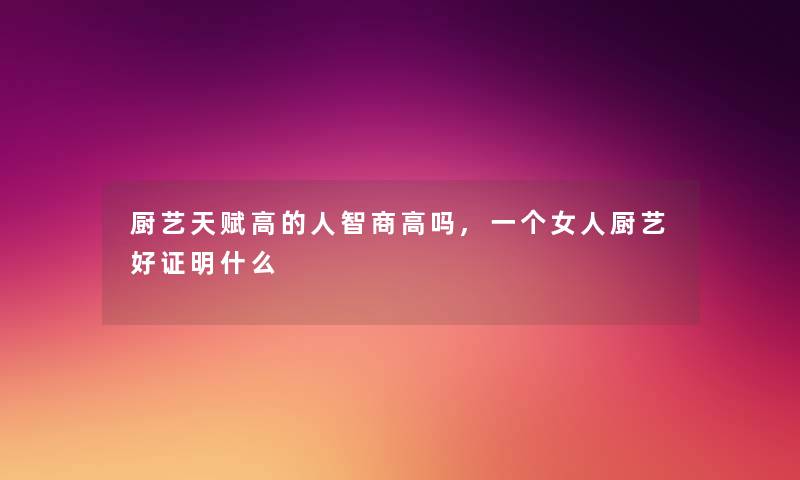 厨艺天赋高的人智商高吗,一个女人厨艺好证明什么 厨艺天赋高的人智商高吗,一个女人厨艺好证明什么