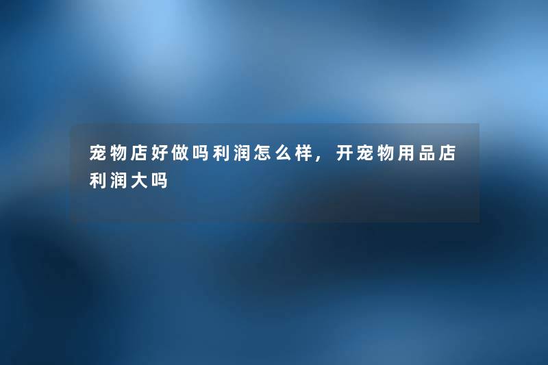 宠物店好做吗利润怎么样,开宠物用品店利润大吗 宠物店好做吗利润怎么样,开宠物用品店利润大吗
