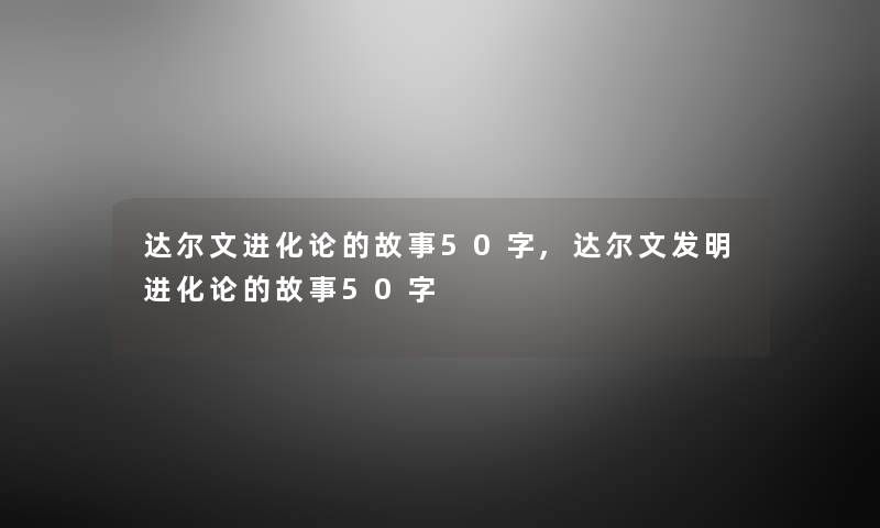 达尔文进化论的故事50字,达尔文发明进化论的故事50字 达尔文进化论的故事50字,达尔文发明进化论的故事50字