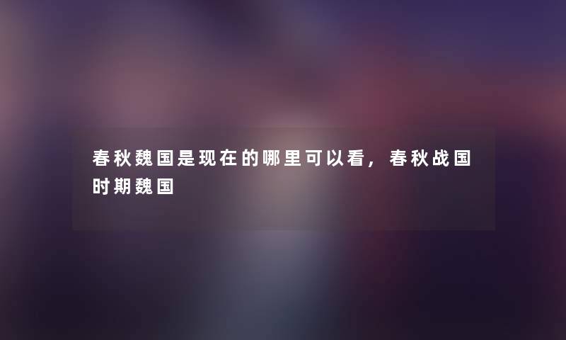 春秋魏国是的哪里可以看,春秋战国时期魏国 春秋魏国是的哪里可以看,春秋战国时期魏国