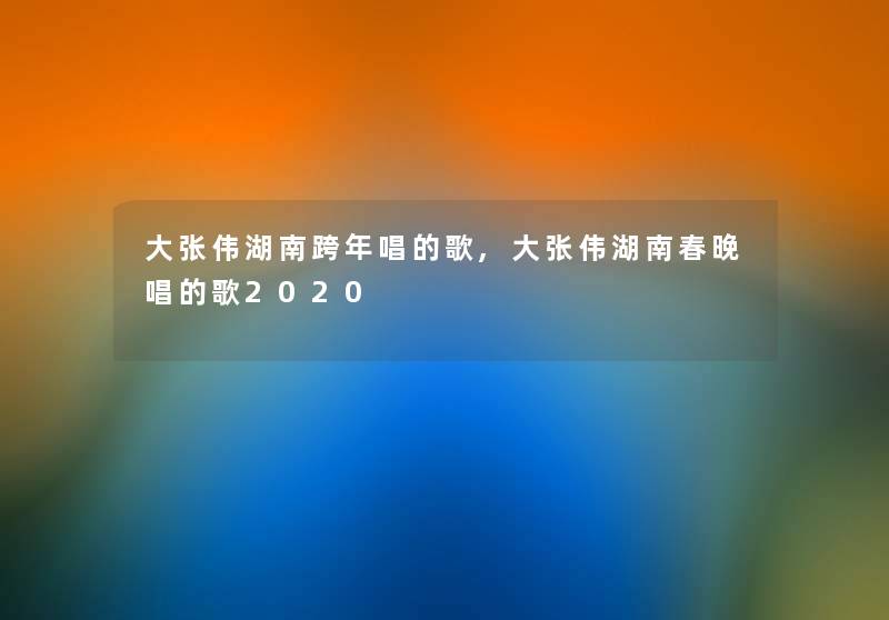 大张伟湖南跨年唱的歌,大张伟湖南春晚唱的歌2020 大张伟湖南跨年唱的歌,大张伟湖南春晚唱的歌2020