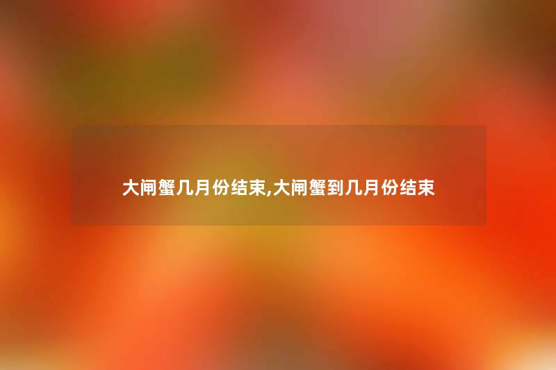 大闸蟹几月份结束,大闸蟹到几月份结束 大闸蟹几月份结束,大闸蟹到几月份结束