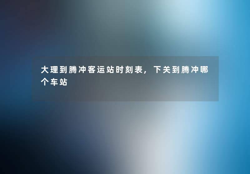 大理到腾冲客运站时刻表,下关到腾冲哪个车站 大理到腾冲客运站时刻表,下关到腾冲哪个车站
