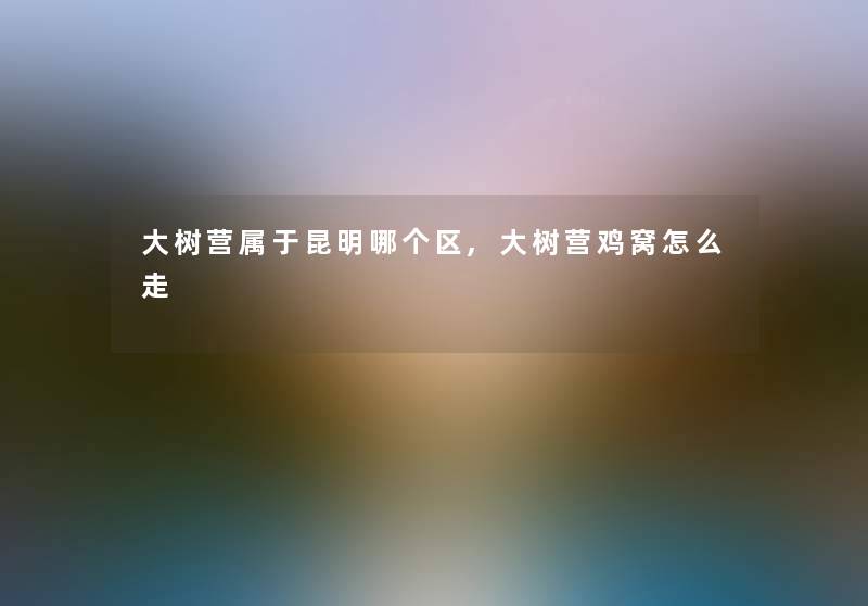 大树营属于昆明哪个区,大树营鸡窝怎么走 大树营属于昆明哪个区,大树营鸡窝怎么走