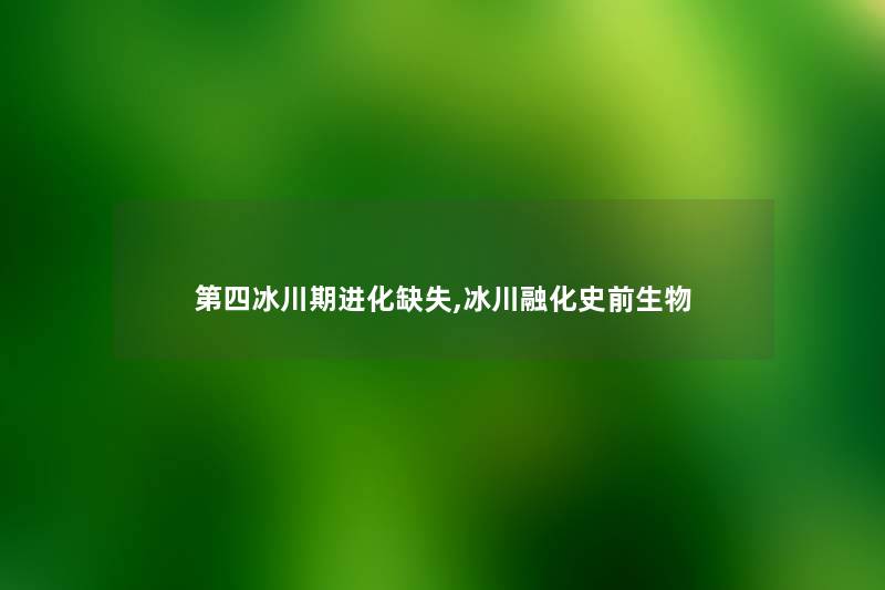 第四冰川期进化缺失,冰川融化史前生物 第四冰川期进化缺失,冰川融化史前生物