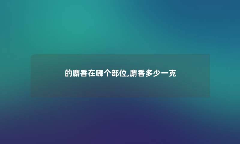 的麝香在哪个部位,麝香多少一克 的麝香在哪个部位,麝香多少一克