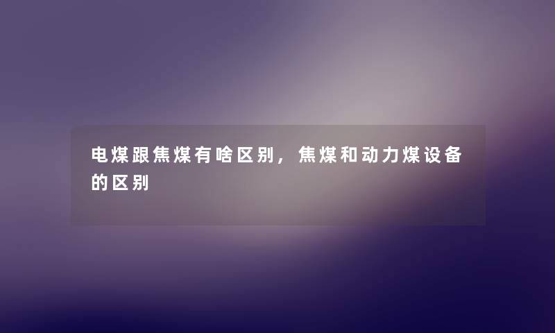 电煤跟焦煤有啥区别,焦煤和动力煤设备的区别 电煤跟焦煤有啥区别,焦煤和动力煤设备的区别