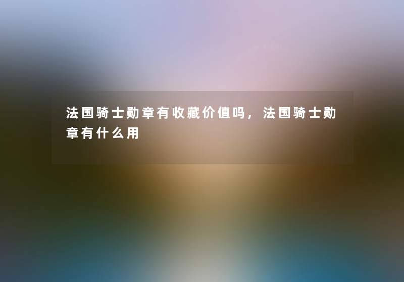 法国骑士勋章有收藏价值吗,法国骑士勋章有什么用 法国骑士勋章有收藏价值吗,法国骑士勋章有什么用