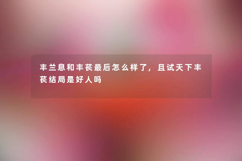 丰兰息和丰苌这里要说怎么样了,且试天下丰苌结局是好人吗 丰兰息和丰苌这里要说怎么样了,且试天下丰苌结局是好人吗