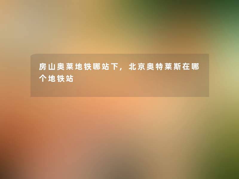 房山奥莱地铁哪站下,北京奥特莱斯在哪个地铁站 房山奥莱地铁哪站下,北京奥特莱斯在哪个地铁站