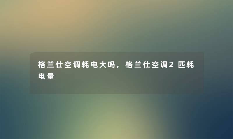 格兰仕空调耗电大吗,格兰仕空调2匹耗电量 格兰仕空调耗电大吗,格兰仕空调2匹耗电量