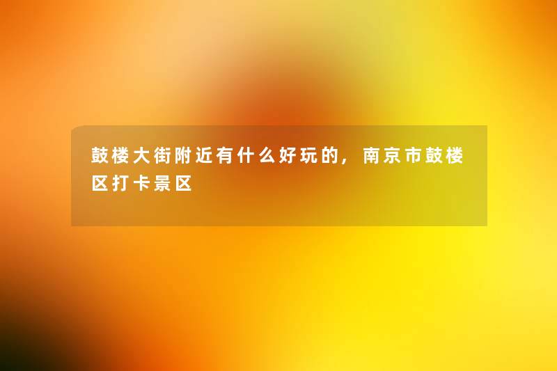 鼓楼大街附近有什么好玩的,南京市鼓楼区打卡景区 鼓楼大街附近有什么好玩的,南京市鼓楼区打卡景区