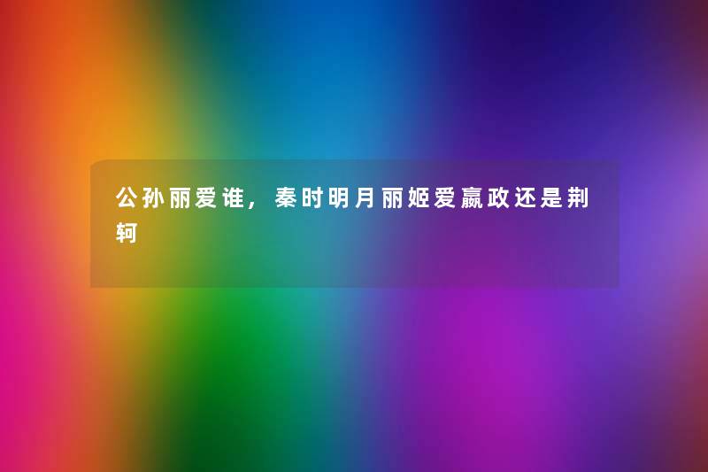 公孙丽爱谁,秦时明月丽姬爱嬴政还是荆轲 公孙丽爱谁,秦时明月丽姬爱嬴政还是荆轲