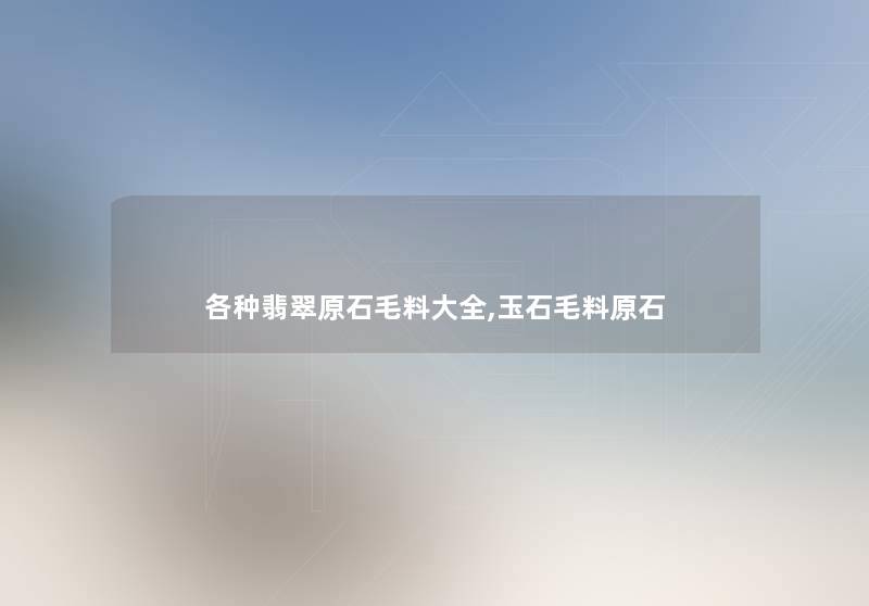 各种翡翠原石毛料大全,玉石毛料原石 各种翡翠原石毛料大全,玉石毛料原石