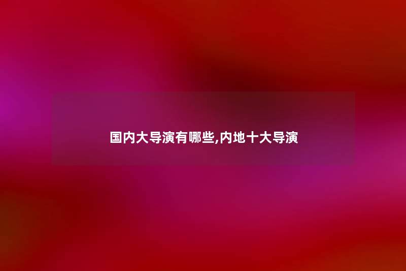 国内大导演有哪些,内地一些导演 国内大导演有哪些,内地一些导演
