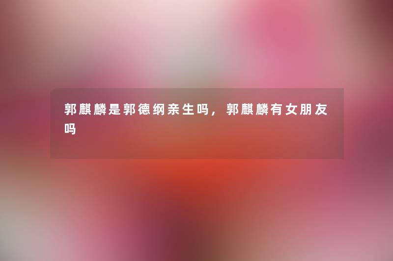 郭麒麟是郭德纲亲生吗,郭麒麟有女朋友吗 郭麒麟是郭德纲亲生吗,郭麒麟有女朋友吗