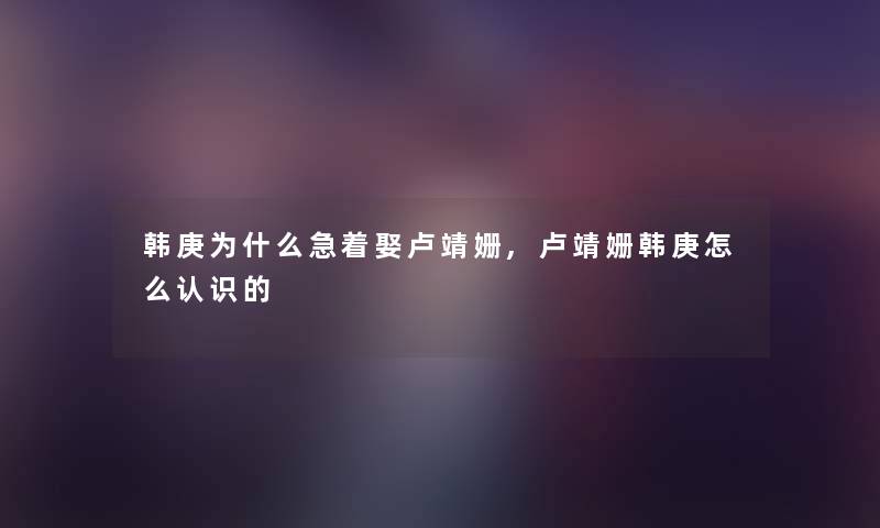 韩庚为什么急着娶卢靖姗,卢靖姗韩庚怎么认识的 韩庚为什么急着娶卢靖姗,卢靖姗韩庚怎么认识的