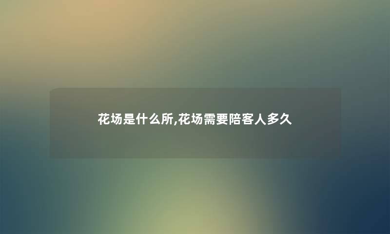 花场是什么所,花场需要陪客人多久 花场是什么所,花场需要陪客人多久