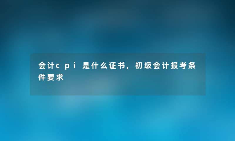会计cpi是什么证书,初级会计报考条件要求 会计cpi是什么证书,初级会计报考条件要求