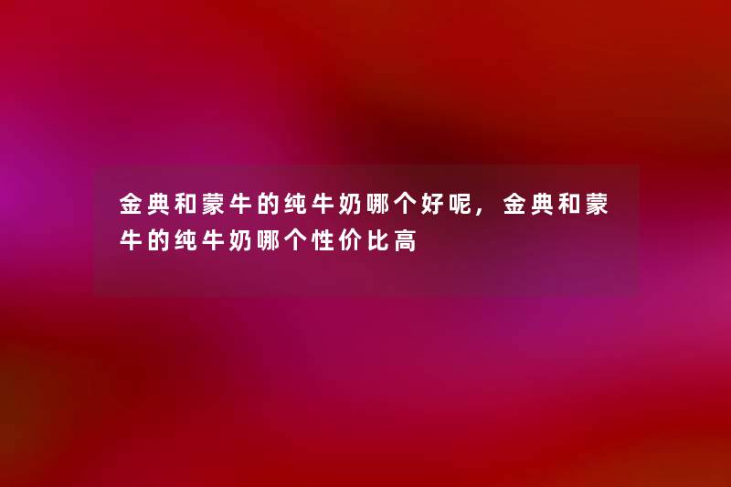 金典和蒙牛的纯牛奶哪个好呢,金典和蒙牛的纯牛奶哪个性价比高 金典和蒙牛的纯牛奶哪个好呢,金典和蒙牛的纯牛奶哪个性价比高