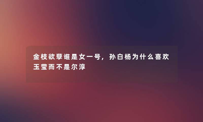 金枝欲孽谁是女一号,孙白杨为什么喜欢玉莹而不是尔淳 金枝欲孽谁是女一号,孙白杨为什么喜欢玉莹而不是尔淳