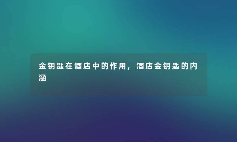 金钥匙在酒店中的作用,酒店金钥匙的内涵 金钥匙在酒店中的作用,酒店金钥匙的内涵